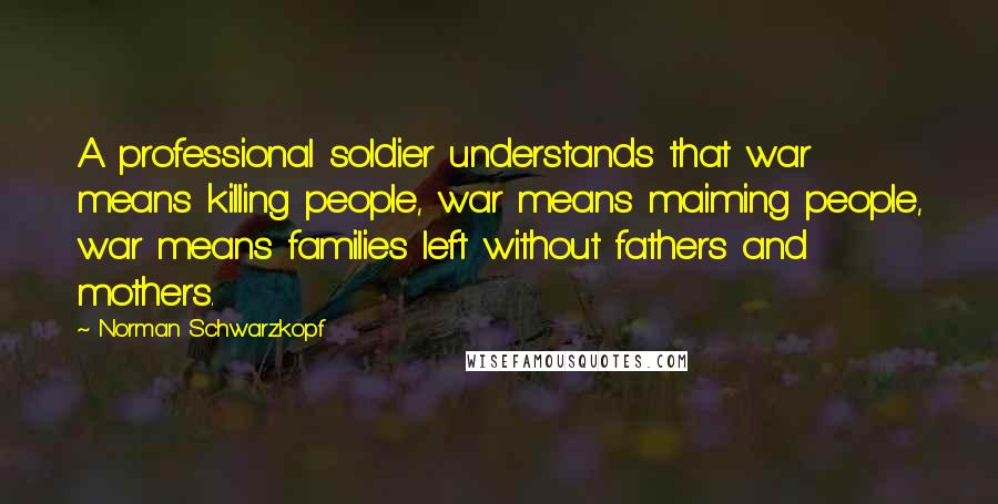 Norman Schwarzkopf Quotes: A professional soldier understands that war means killing people, war means maiming people, war means families left without fathers and mothers.