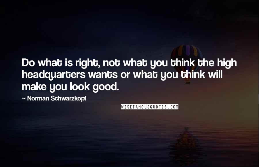 Norman Schwarzkopf Quotes: Do what is right, not what you think the high headquarters wants or what you think will make you look good.