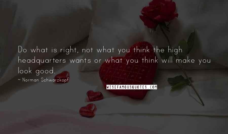 Norman Schwarzkopf Quotes: Do what is right, not what you think the high headquarters wants or what you think will make you look good.