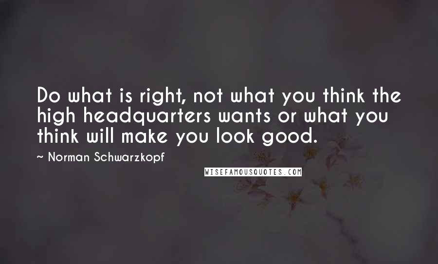 Norman Schwarzkopf Quotes: Do what is right, not what you think the high headquarters wants or what you think will make you look good.