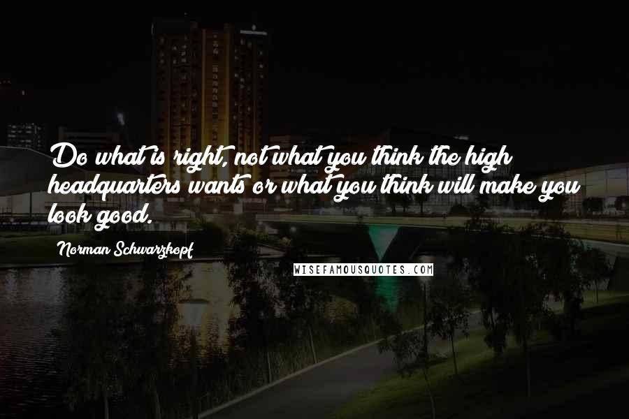 Norman Schwarzkopf Quotes: Do what is right, not what you think the high headquarters wants or what you think will make you look good.