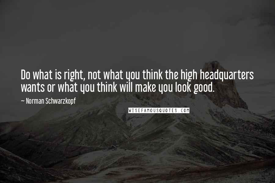 Norman Schwarzkopf Quotes: Do what is right, not what you think the high headquarters wants or what you think will make you look good.