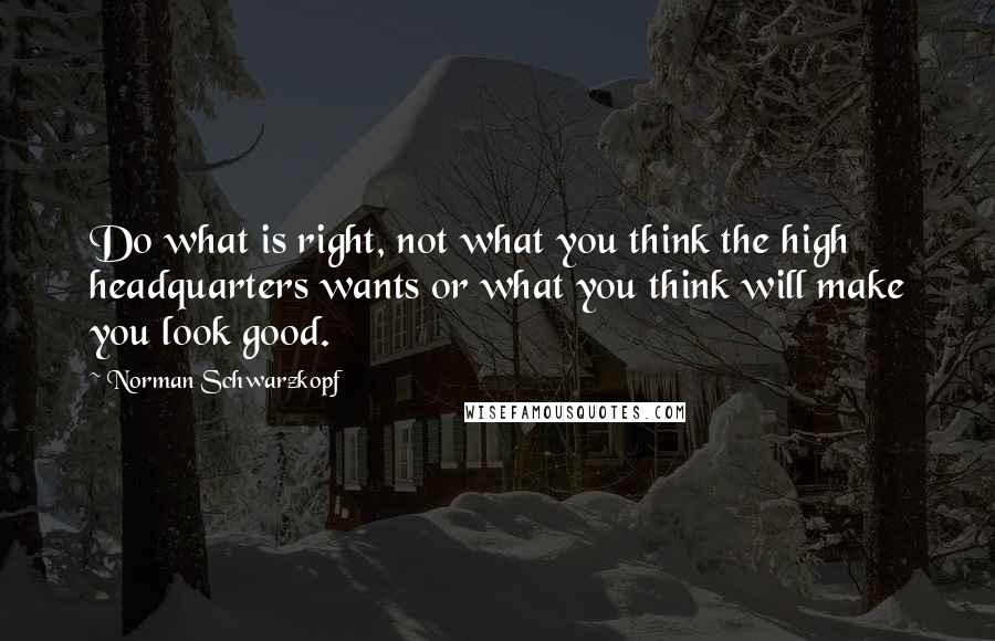 Norman Schwarzkopf Quotes: Do what is right, not what you think the high headquarters wants or what you think will make you look good.
