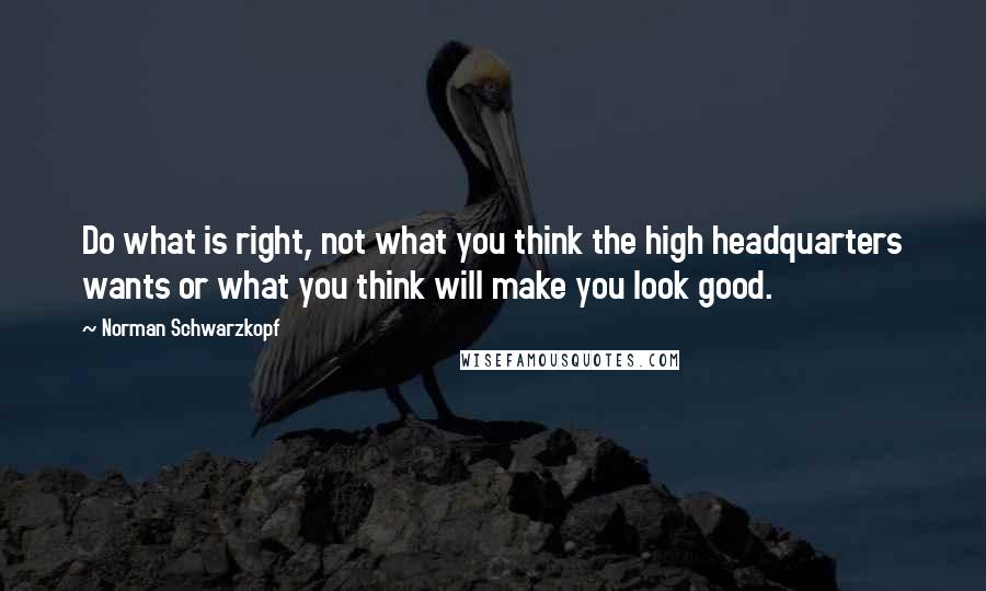 Norman Schwarzkopf Quotes: Do what is right, not what you think the high headquarters wants or what you think will make you look good.