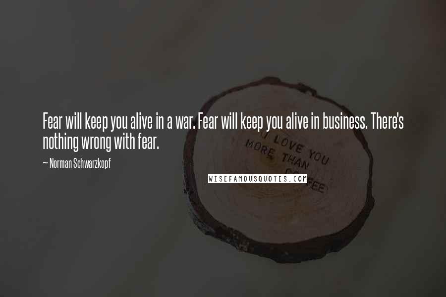 Norman Schwarzkopf Quotes: Fear will keep you alive in a war. Fear will keep you alive in business. There's nothing wrong with fear.