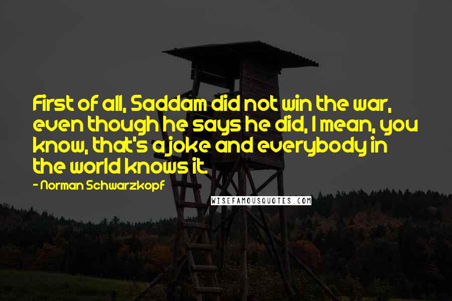 Norman Schwarzkopf Quotes: First of all, Saddam did not win the war, even though he says he did, I mean, you know, that's a joke and everybody in the world knows it.