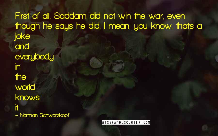 Norman Schwarzkopf Quotes: First of all, Saddam did not win the war, even though he says he did, I mean, you know, that's a joke and everybody in the world knows it.