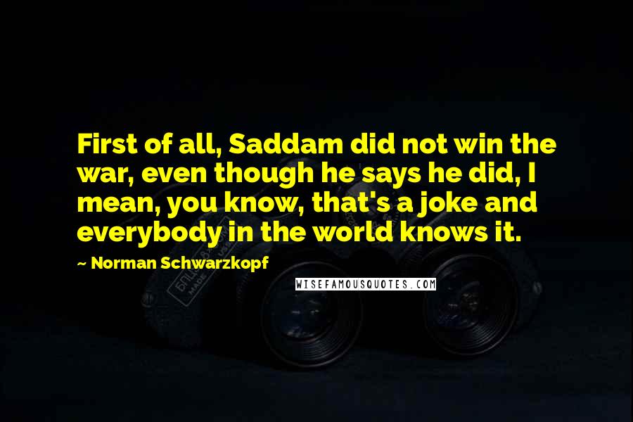 Norman Schwarzkopf Quotes: First of all, Saddam did not win the war, even though he says he did, I mean, you know, that's a joke and everybody in the world knows it.