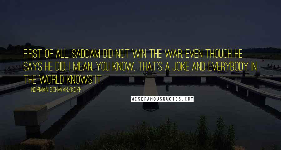 Norman Schwarzkopf Quotes: First of all, Saddam did not win the war, even though he says he did, I mean, you know, that's a joke and everybody in the world knows it.