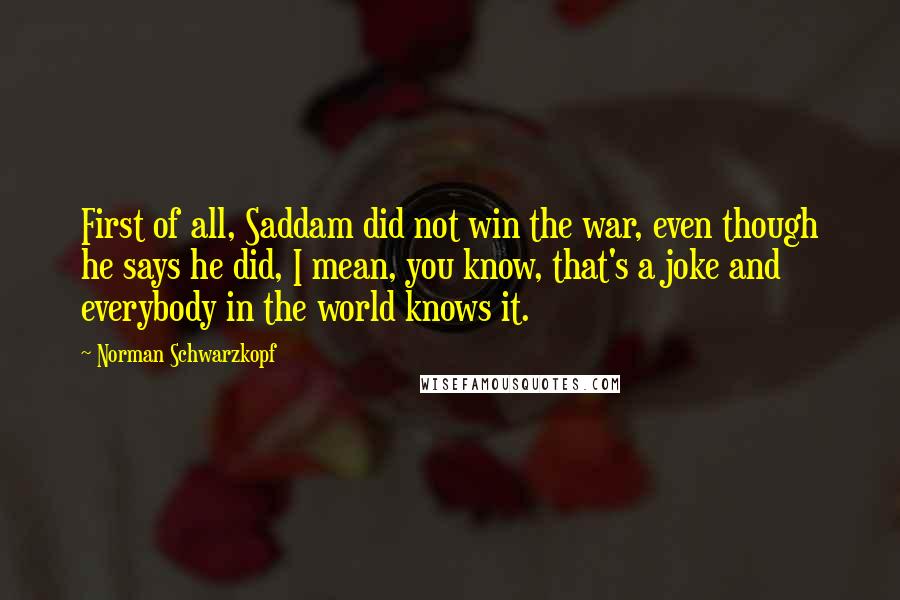 Norman Schwarzkopf Quotes: First of all, Saddam did not win the war, even though he says he did, I mean, you know, that's a joke and everybody in the world knows it.