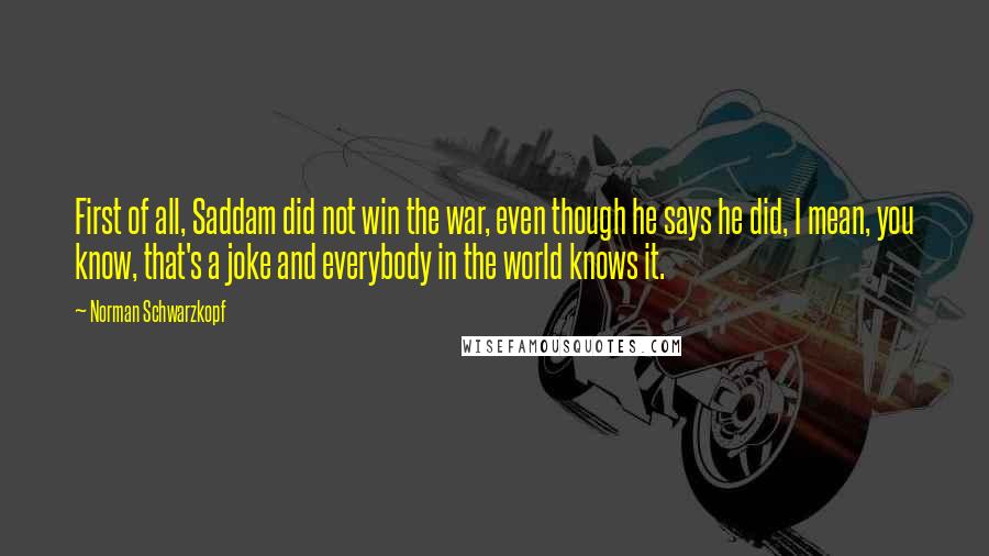 Norman Schwarzkopf Quotes: First of all, Saddam did not win the war, even though he says he did, I mean, you know, that's a joke and everybody in the world knows it.