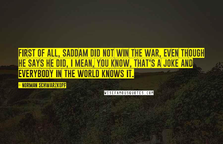 Norman Schwarzkopf Quotes: First of all, Saddam did not win the war, even though he says he did, I mean, you know, that's a joke and everybody in the world knows it.