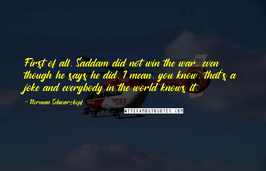 Norman Schwarzkopf Quotes: First of all, Saddam did not win the war, even though he says he did, I mean, you know, that's a joke and everybody in the world knows it.