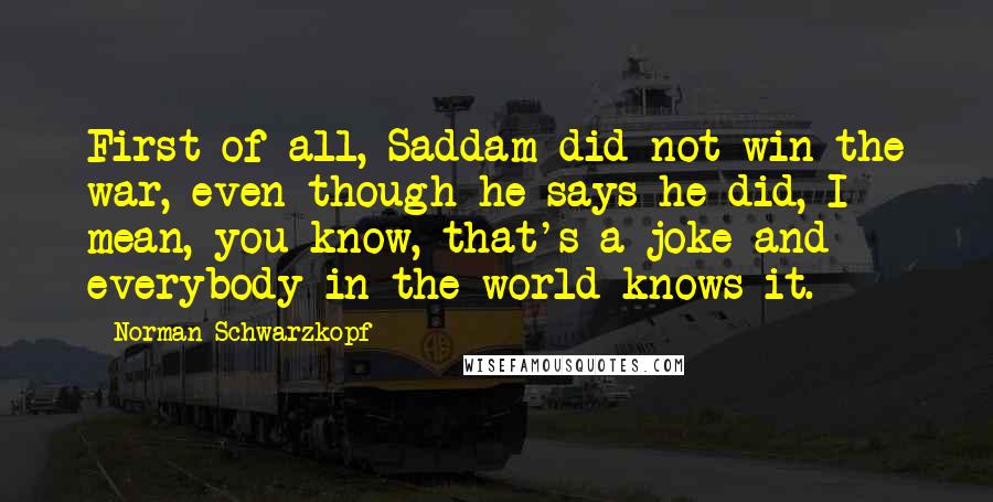 Norman Schwarzkopf Quotes: First of all, Saddam did not win the war, even though he says he did, I mean, you know, that's a joke and everybody in the world knows it.