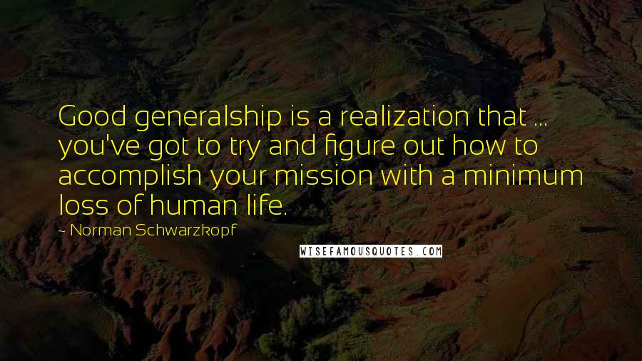 Norman Schwarzkopf Quotes: Good generalship is a realization that ... you've got to try and figure out how to accomplish your mission with a minimum loss of human life.
