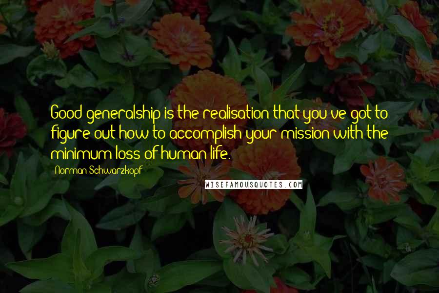 Norman Schwarzkopf Quotes: Good generalship is the realisation that you've got to figure out how to accomplish your mission with the minimum loss of human life.