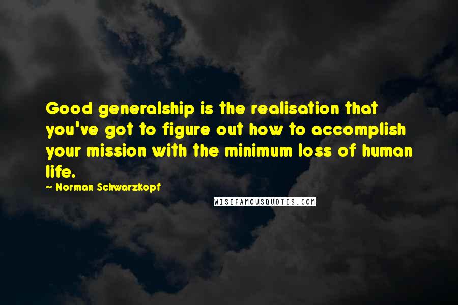 Norman Schwarzkopf Quotes: Good generalship is the realisation that you've got to figure out how to accomplish your mission with the minimum loss of human life.