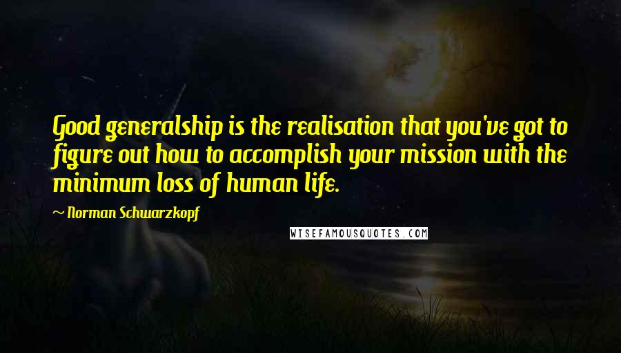 Norman Schwarzkopf Quotes: Good generalship is the realisation that you've got to figure out how to accomplish your mission with the minimum loss of human life.