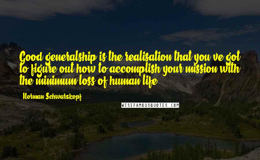 Norman Schwarzkopf Quotes: Good generalship is the realisation that you've got to figure out how to accomplish your mission with the minimum loss of human life.