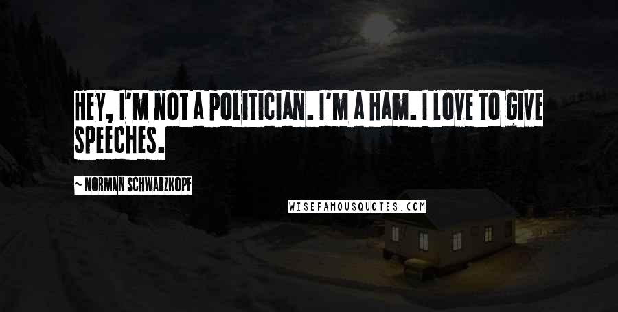 Norman Schwarzkopf Quotes: Hey, I'm not a politician. I'm a ham. I love to give speeches.