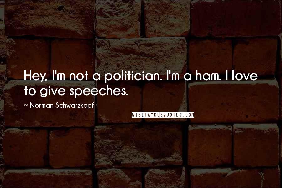 Norman Schwarzkopf Quotes: Hey, I'm not a politician. I'm a ham. I love to give speeches.