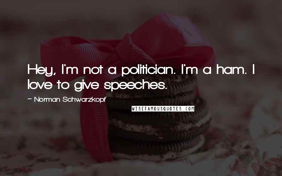 Norman Schwarzkopf Quotes: Hey, I'm not a politician. I'm a ham. I love to give speeches.