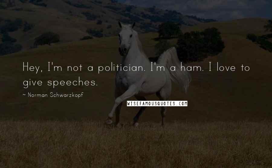 Norman Schwarzkopf Quotes: Hey, I'm not a politician. I'm a ham. I love to give speeches.