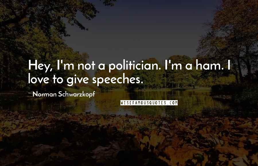 Norman Schwarzkopf Quotes: Hey, I'm not a politician. I'm a ham. I love to give speeches.