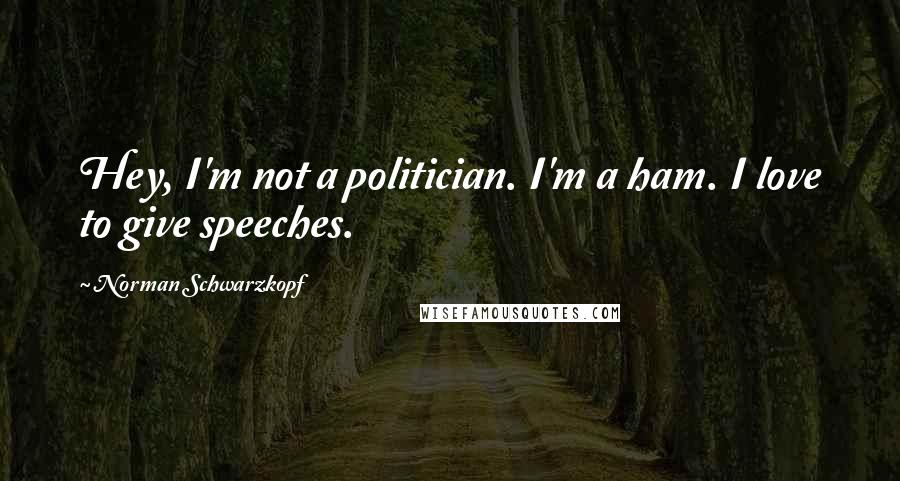 Norman Schwarzkopf Quotes: Hey, I'm not a politician. I'm a ham. I love to give speeches.