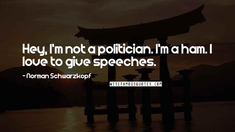 Norman Schwarzkopf Quotes: Hey, I'm not a politician. I'm a ham. I love to give speeches.