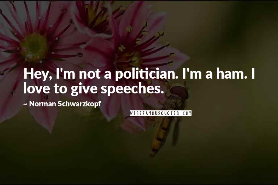 Norman Schwarzkopf Quotes: Hey, I'm not a politician. I'm a ham. I love to give speeches.