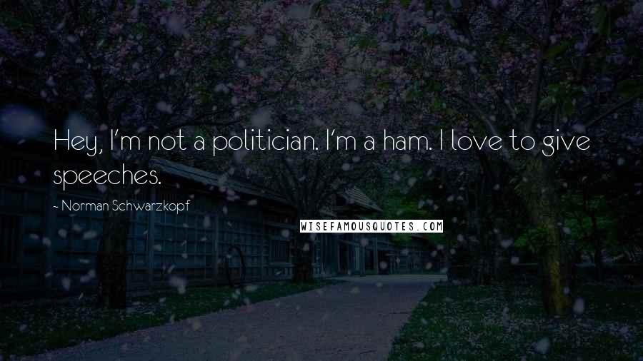 Norman Schwarzkopf Quotes: Hey, I'm not a politician. I'm a ham. I love to give speeches.