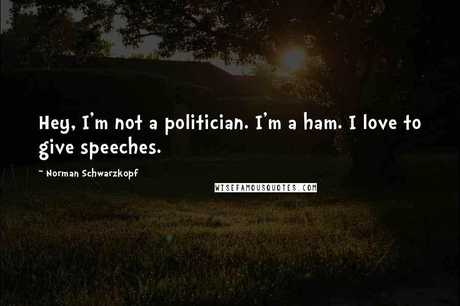 Norman Schwarzkopf Quotes: Hey, I'm not a politician. I'm a ham. I love to give speeches.