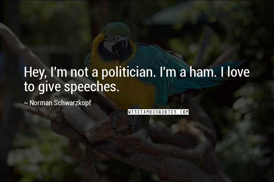 Norman Schwarzkopf Quotes: Hey, I'm not a politician. I'm a ham. I love to give speeches.