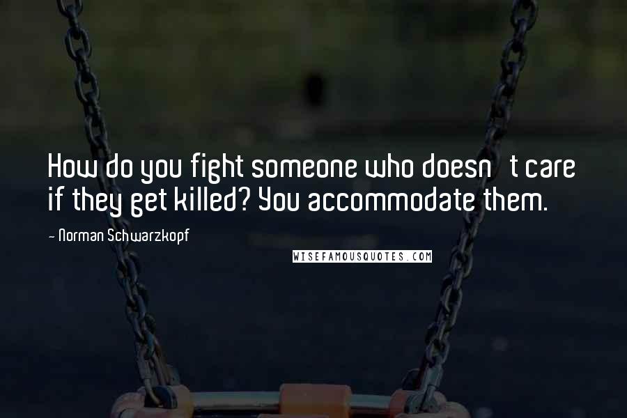 Norman Schwarzkopf Quotes: How do you fight someone who doesn't care if they get killed? You accommodate them.
