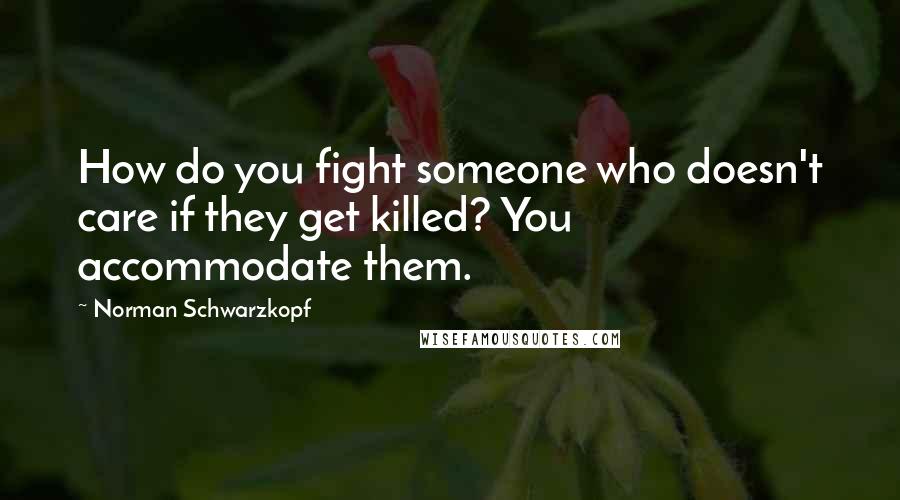 Norman Schwarzkopf Quotes: How do you fight someone who doesn't care if they get killed? You accommodate them.