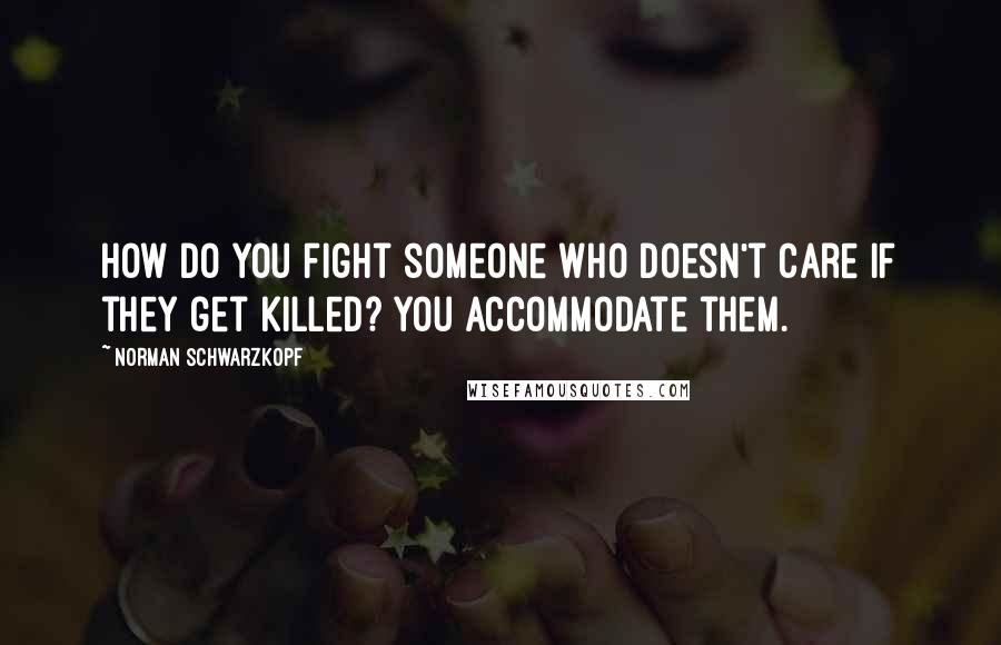 Norman Schwarzkopf Quotes: How do you fight someone who doesn't care if they get killed? You accommodate them.