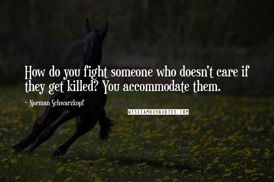 Norman Schwarzkopf Quotes: How do you fight someone who doesn't care if they get killed? You accommodate them.