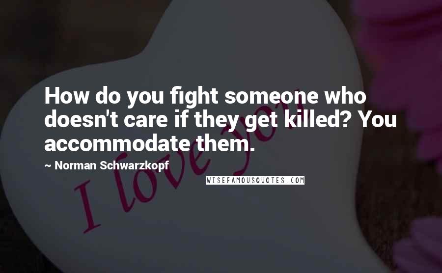 Norman Schwarzkopf Quotes: How do you fight someone who doesn't care if they get killed? You accommodate them.