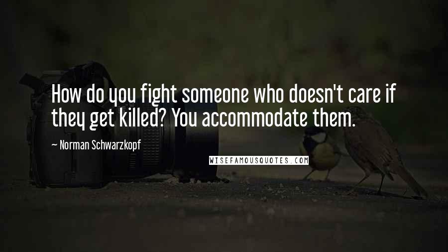 Norman Schwarzkopf Quotes: How do you fight someone who doesn't care if they get killed? You accommodate them.