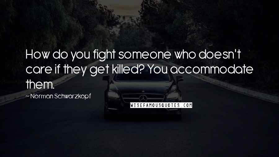 Norman Schwarzkopf Quotes: How do you fight someone who doesn't care if they get killed? You accommodate them.