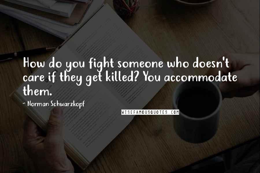Norman Schwarzkopf Quotes: How do you fight someone who doesn't care if they get killed? You accommodate them.