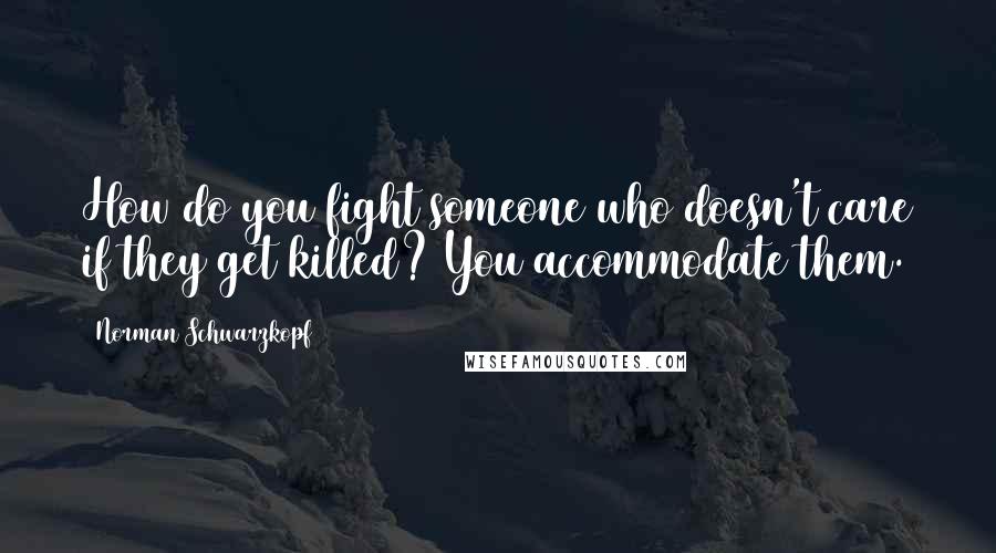 Norman Schwarzkopf Quotes: How do you fight someone who doesn't care if they get killed? You accommodate them.