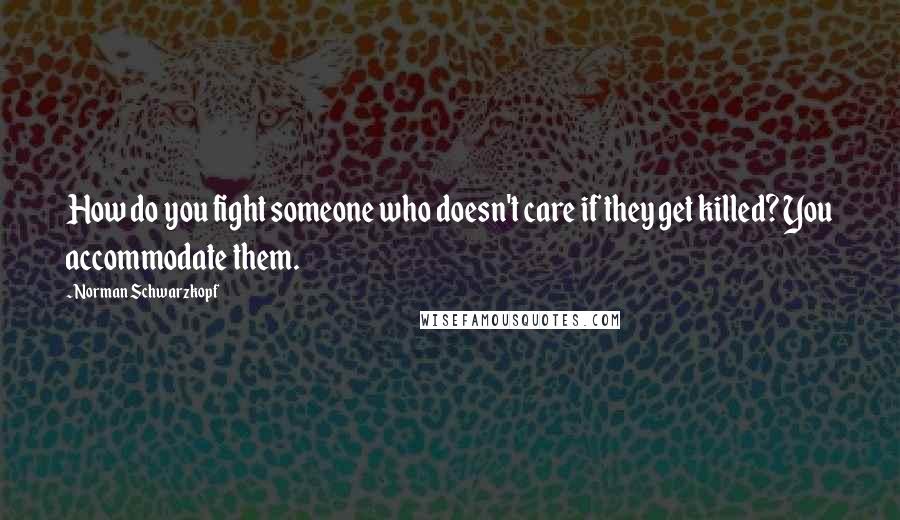 Norman Schwarzkopf Quotes: How do you fight someone who doesn't care if they get killed? You accommodate them.