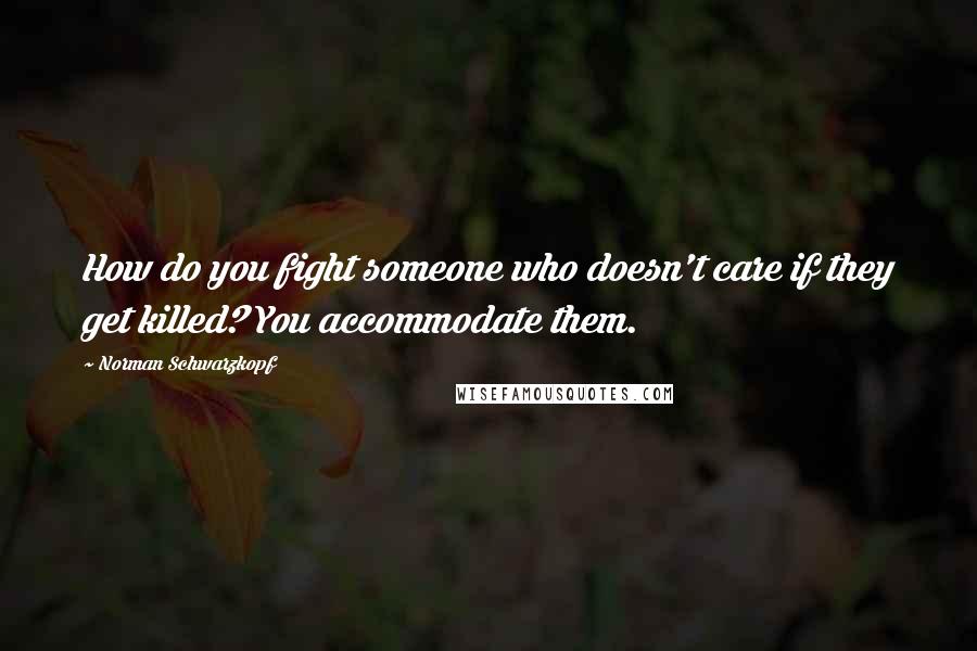 Norman Schwarzkopf Quotes: How do you fight someone who doesn't care if they get killed? You accommodate them.