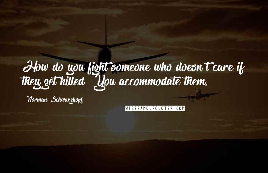 Norman Schwarzkopf Quotes: How do you fight someone who doesn't care if they get killed? You accommodate them.