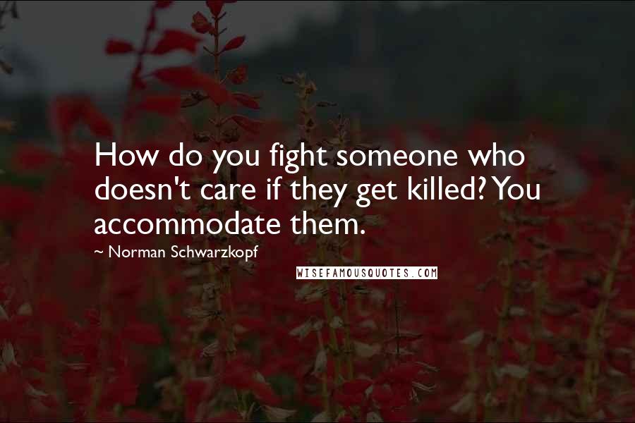 Norman Schwarzkopf Quotes: How do you fight someone who doesn't care if they get killed? You accommodate them.