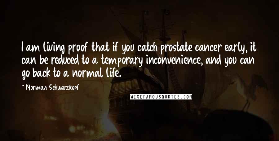 Norman Schwarzkopf Quotes: I am living proof that if you catch prostate cancer early, it can be reduced to a temporary inconvenience, and you can go back to a normal life.