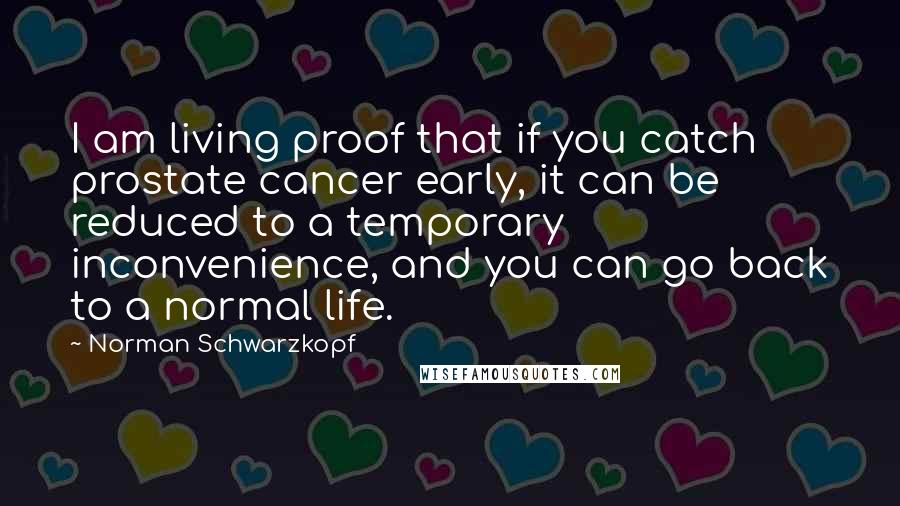 Norman Schwarzkopf Quotes: I am living proof that if you catch prostate cancer early, it can be reduced to a temporary inconvenience, and you can go back to a normal life.