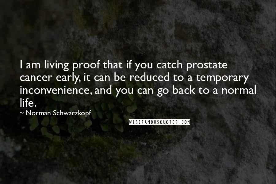 Norman Schwarzkopf Quotes: I am living proof that if you catch prostate cancer early, it can be reduced to a temporary inconvenience, and you can go back to a normal life.